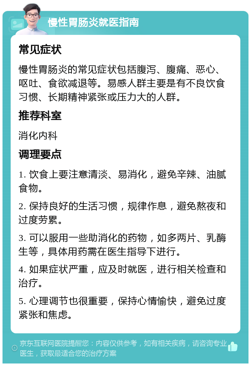 慢性胃肠炎就医指南 常见症状 慢性胃肠炎的常见症状包括腹泻、腹痛、恶心、呕吐、食欲减退等。易感人群主要是有不良饮食习惯、长期精神紧张或压力大的人群。 推荐科室 消化内科 调理要点 1. 饮食上要注意清淡、易消化，避免辛辣、油腻食物。 2. 保持良好的生活习惯，规律作息，避免熬夜和过度劳累。 3. 可以服用一些助消化的药物，如多两片、乳酶生等，具体用药需在医生指导下进行。 4. 如果症状严重，应及时就医，进行相关检查和治疗。 5. 心理调节也很重要，保持心情愉快，避免过度紧张和焦虑。