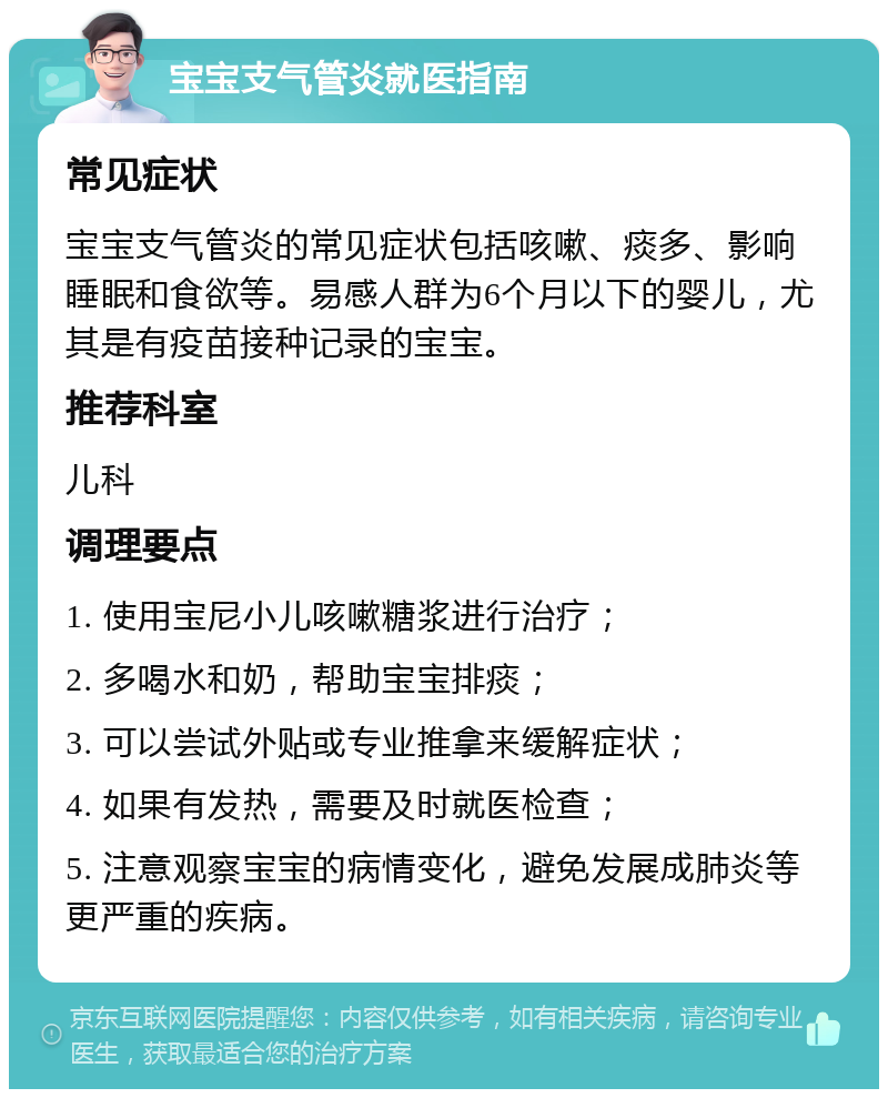 宝宝支气管炎就医指南 常见症状 宝宝支气管炎的常见症状包括咳嗽、痰多、影响睡眠和食欲等。易感人群为6个月以下的婴儿，尤其是有疫苗接种记录的宝宝。 推荐科室 儿科 调理要点 1. 使用宝尼小儿咳嗽糖浆进行治疗； 2. 多喝水和奶，帮助宝宝排痰； 3. 可以尝试外贴或专业推拿来缓解症状； 4. 如果有发热，需要及时就医检查； 5. 注意观察宝宝的病情变化，避免发展成肺炎等更严重的疾病。