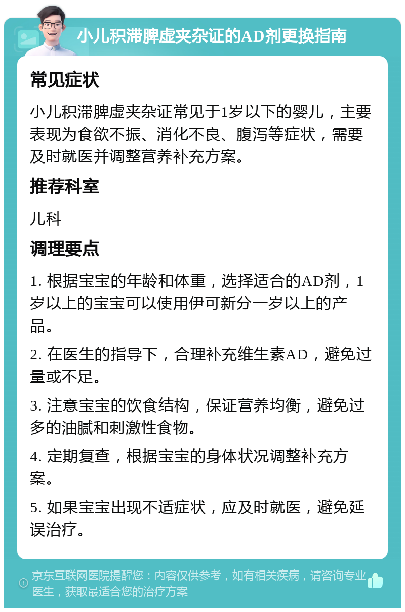 小儿积滞脾虚夹杂证的AD剂更换指南 常见症状 小儿积滞脾虚夹杂证常见于1岁以下的婴儿，主要表现为食欲不振、消化不良、腹泻等症状，需要及时就医并调整营养补充方案。 推荐科室 儿科 调理要点 1. 根据宝宝的年龄和体重，选择适合的AD剂，1岁以上的宝宝可以使用伊可新分一岁以上的产品。 2. 在医生的指导下，合理补充维生素AD，避免过量或不足。 3. 注意宝宝的饮食结构，保证营养均衡，避免过多的油腻和刺激性食物。 4. 定期复查，根据宝宝的身体状况调整补充方案。 5. 如果宝宝出现不适症状，应及时就医，避免延误治疗。