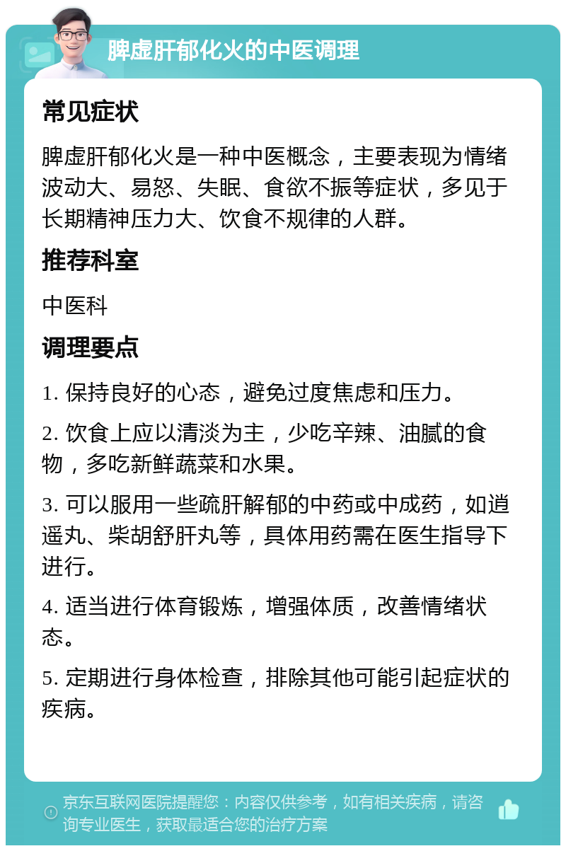 脾虚肝郁化火的中医调理 常见症状 脾虚肝郁化火是一种中医概念，主要表现为情绪波动大、易怒、失眠、食欲不振等症状，多见于长期精神压力大、饮食不规律的人群。 推荐科室 中医科 调理要点 1. 保持良好的心态，避免过度焦虑和压力。 2. 饮食上应以清淡为主，少吃辛辣、油腻的食物，多吃新鲜蔬菜和水果。 3. 可以服用一些疏肝解郁的中药或中成药，如逍遥丸、柴胡舒肝丸等，具体用药需在医生指导下进行。 4. 适当进行体育锻炼，增强体质，改善情绪状态。 5. 定期进行身体检查，排除其他可能引起症状的疾病。