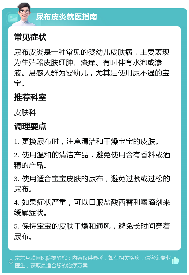 尿布皮炎就医指南 常见症状 尿布皮炎是一种常见的婴幼儿皮肤病，主要表现为生殖器皮肤红肿、瘙痒、有时伴有水泡或渗液。易感人群为婴幼儿，尤其是使用尿不湿的宝宝。 推荐科室 皮肤科 调理要点 1. 更换尿布时，注意清洁和干燥宝宝的皮肤。 2. 使用温和的清洁产品，避免使用含有香料或酒精的产品。 3. 使用适合宝宝皮肤的尿布，避免过紧或过松的尿布。 4. 如果症状严重，可以口服盐酸西替利嗪滴剂来缓解症状。 5. 保持宝宝的皮肤干燥和通风，避免长时间穿着尿布。