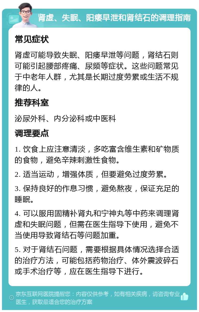 肾虚、失眠、阳痿早泄和肾结石的调理指南 常见症状 肾虚可能导致失眠、阳痿早泄等问题，肾结石则可能引起腰部疼痛、尿频等症状。这些问题常见于中老年人群，尤其是长期过度劳累或生活不规律的人。 推荐科室 泌尿外科、内分泌科或中医科 调理要点 1. 饮食上应注意清淡，多吃富含维生素和矿物质的食物，避免辛辣刺激性食物。 2. 适当运动，增强体质，但要避免过度劳累。 3. 保持良好的作息习惯，避免熬夜，保证充足的睡眠。 4. 可以服用固精补肾丸和宁神丸等中药来调理肾虚和失眠问题，但需在医生指导下使用，避免不当使用导致肾结石等问题加重。 5. 对于肾结石问题，需要根据具体情况选择合适的治疗方法，可能包括药物治疗、体外震波碎石或手术治疗等，应在医生指导下进行。