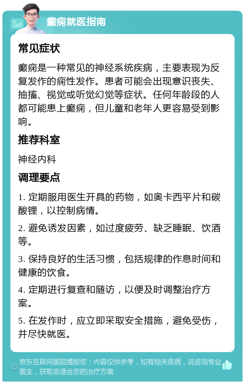 癫痫就医指南 常见症状 癫痫是一种常见的神经系统疾病，主要表现为反复发作的痫性发作。患者可能会出现意识丧失、抽搐、视觉或听觉幻觉等症状。任何年龄段的人都可能患上癫痫，但儿童和老年人更容易受到影响。 推荐科室 神经内科 调理要点 1. 定期服用医生开具的药物，如奥卡西平片和碳酸锂，以控制病情。 2. 避免诱发因素，如过度疲劳、缺乏睡眠、饮酒等。 3. 保持良好的生活习惯，包括规律的作息时间和健康的饮食。 4. 定期进行复查和随访，以便及时调整治疗方案。 5. 在发作时，应立即采取安全措施，避免受伤，并尽快就医。