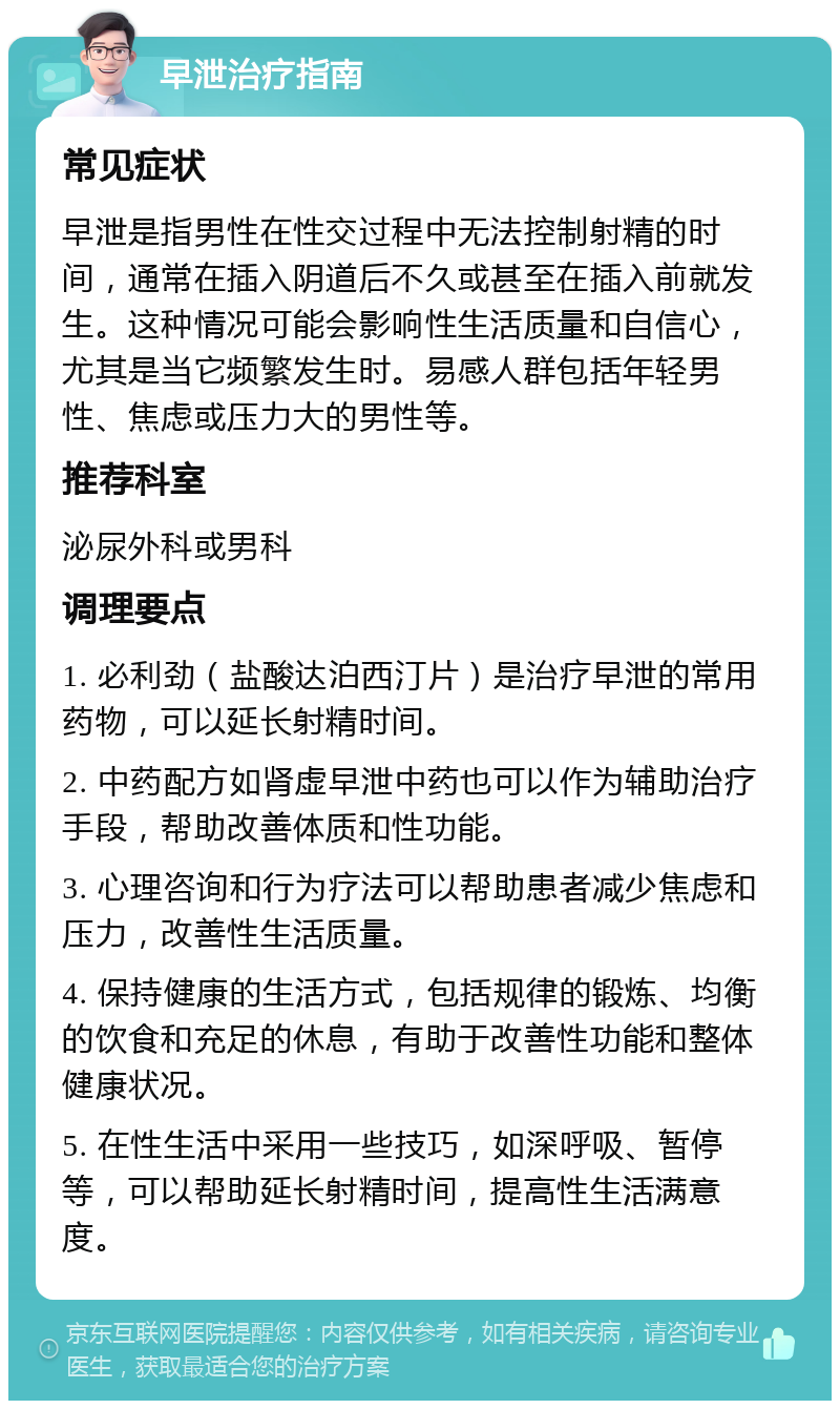 早泄治疗指南 常见症状 早泄是指男性在性交过程中无法控制射精的时间，通常在插入阴道后不久或甚至在插入前就发生。这种情况可能会影响性生活质量和自信心，尤其是当它频繁发生时。易感人群包括年轻男性、焦虑或压力大的男性等。 推荐科室 泌尿外科或男科 调理要点 1. 必利劲（盐酸达泊西汀片）是治疗早泄的常用药物，可以延长射精时间。 2. 中药配方如肾虚早泄中药也可以作为辅助治疗手段，帮助改善体质和性功能。 3. 心理咨询和行为疗法可以帮助患者减少焦虑和压力，改善性生活质量。 4. 保持健康的生活方式，包括规律的锻炼、均衡的饮食和充足的休息，有助于改善性功能和整体健康状况。 5. 在性生活中采用一些技巧，如深呼吸、暂停等，可以帮助延长射精时间，提高性生活满意度。