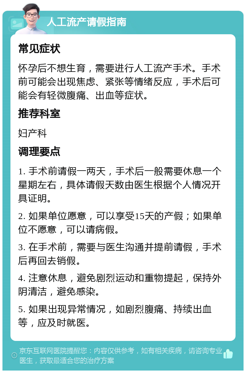 人工流产请假指南 常见症状 怀孕后不想生育，需要进行人工流产手术。手术前可能会出现焦虑、紧张等情绪反应，手术后可能会有轻微腹痛、出血等症状。 推荐科室 妇产科 调理要点 1. 手术前请假一两天，手术后一般需要休息一个星期左右，具体请假天数由医生根据个人情况开具证明。 2. 如果单位愿意，可以享受15天的产假；如果单位不愿意，可以请病假。 3. 在手术前，需要与医生沟通并提前请假，手术后再回去销假。 4. 注意休息，避免剧烈运动和重物提起，保持外阴清洁，避免感染。 5. 如果出现异常情况，如剧烈腹痛、持续出血等，应及时就医。