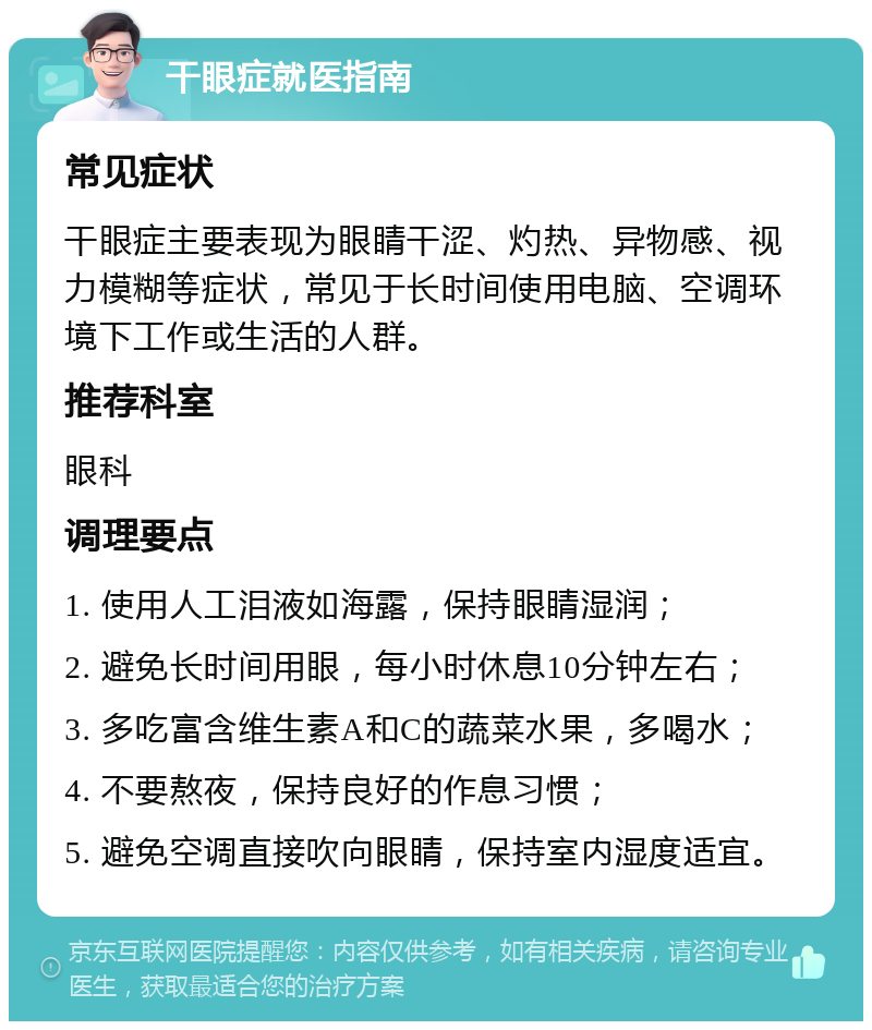 干眼症就医指南 常见症状 干眼症主要表现为眼睛干涩、灼热、异物感、视力模糊等症状，常见于长时间使用电脑、空调环境下工作或生活的人群。 推荐科室 眼科 调理要点 1. 使用人工泪液如海露，保持眼睛湿润； 2. 避免长时间用眼，每小时休息10分钟左右； 3. 多吃富含维生素A和C的蔬菜水果，多喝水； 4. 不要熬夜，保持良好的作息习惯； 5. 避免空调直接吹向眼睛，保持室内湿度适宜。