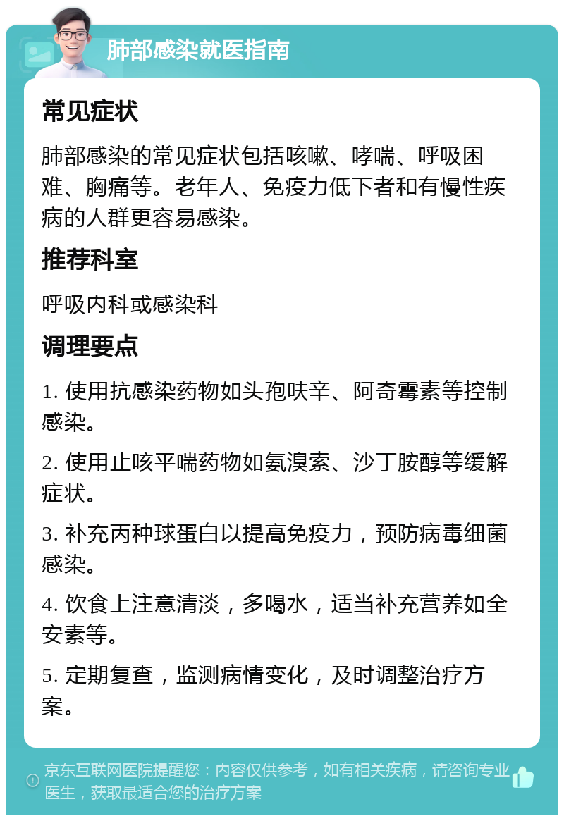 肺部感染就医指南 常见症状 肺部感染的常见症状包括咳嗽、哮喘、呼吸困难、胸痛等。老年人、免疫力低下者和有慢性疾病的人群更容易感染。 推荐科室 呼吸内科或感染科 调理要点 1. 使用抗感染药物如头孢呋辛、阿奇霉素等控制感染。 2. 使用止咳平喘药物如氨溴索、沙丁胺醇等缓解症状。 3. 补充丙种球蛋白以提高免疫力，预防病毒细菌感染。 4. 饮食上注意清淡，多喝水，适当补充营养如全安素等。 5. 定期复查，监测病情变化，及时调整治疗方案。