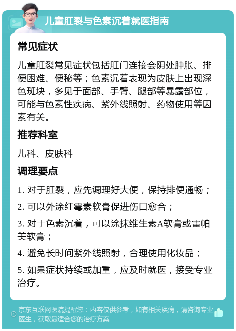 儿童肛裂与色素沉着就医指南 常见症状 儿童肛裂常见症状包括肛门连接会阴处肿胀、排便困难、便秘等；色素沉着表现为皮肤上出现深色斑块，多见于面部、手臂、腿部等暴露部位，可能与色素性疾病、紫外线照射、药物使用等因素有关。 推荐科室 儿科、皮肤科 调理要点 1. 对于肛裂，应先调理好大便，保持排便通畅； 2. 可以外涂红霉素软膏促进伤口愈合； 3. 对于色素沉着，可以涂抹维生素A软膏或雷帕美软膏； 4. 避免长时间紫外线照射，合理使用化妆品； 5. 如果症状持续或加重，应及时就医，接受专业治疗。