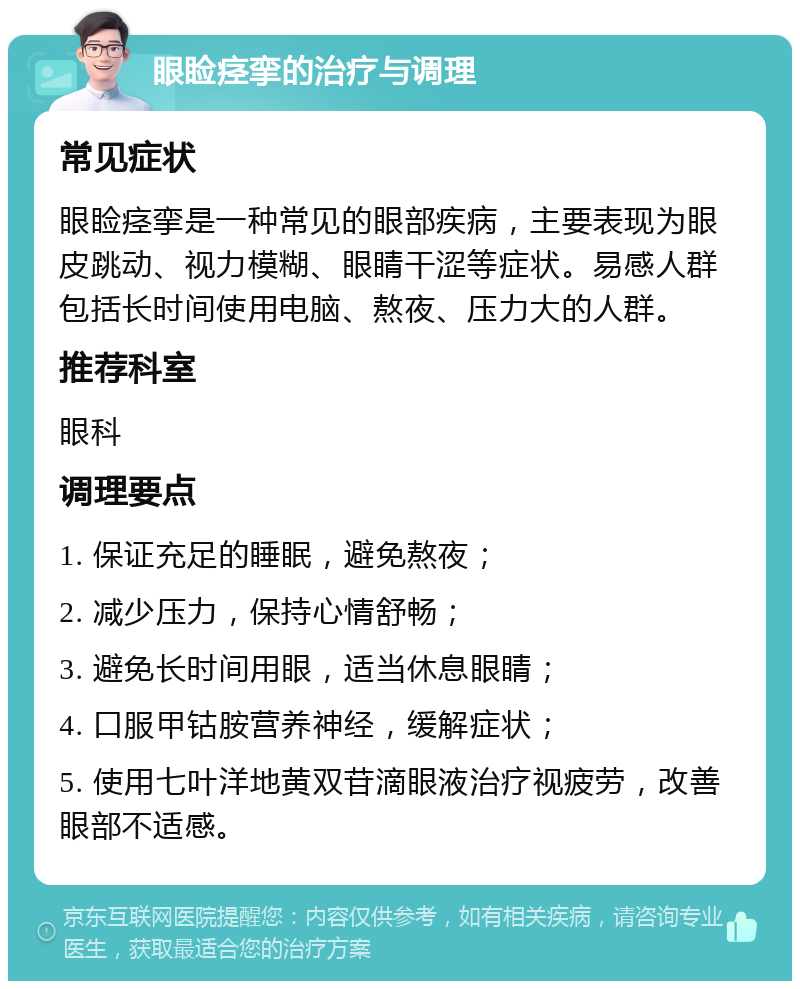 眼睑痉挛的治疗与调理 常见症状 眼睑痉挛是一种常见的眼部疾病，主要表现为眼皮跳动、视力模糊、眼睛干涩等症状。易感人群包括长时间使用电脑、熬夜、压力大的人群。 推荐科室 眼科 调理要点 1. 保证充足的睡眠，避免熬夜； 2. 减少压力，保持心情舒畅； 3. 避免长时间用眼，适当休息眼睛； 4. 口服甲钴胺营养神经，缓解症状； 5. 使用七叶洋地黄双苷滴眼液治疗视疲劳，改善眼部不适感。