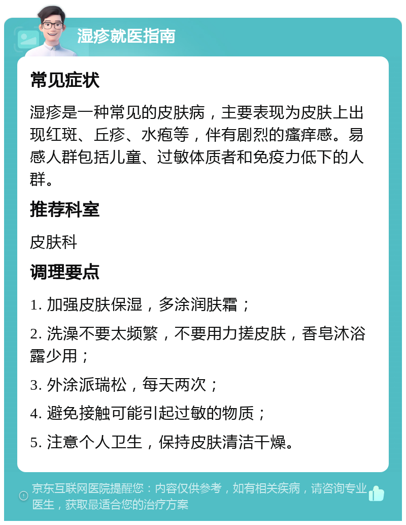 湿疹就医指南 常见症状 湿疹是一种常见的皮肤病，主要表现为皮肤上出现红斑、丘疹、水疱等，伴有剧烈的瘙痒感。易感人群包括儿童、过敏体质者和免疫力低下的人群。 推荐科室 皮肤科 调理要点 1. 加强皮肤保湿，多涂润肤霜； 2. 洗澡不要太频繁，不要用力搓皮肤，香皂沐浴露少用； 3. 外涂派瑞松，每天两次； 4. 避免接触可能引起过敏的物质； 5. 注意个人卫生，保持皮肤清洁干燥。