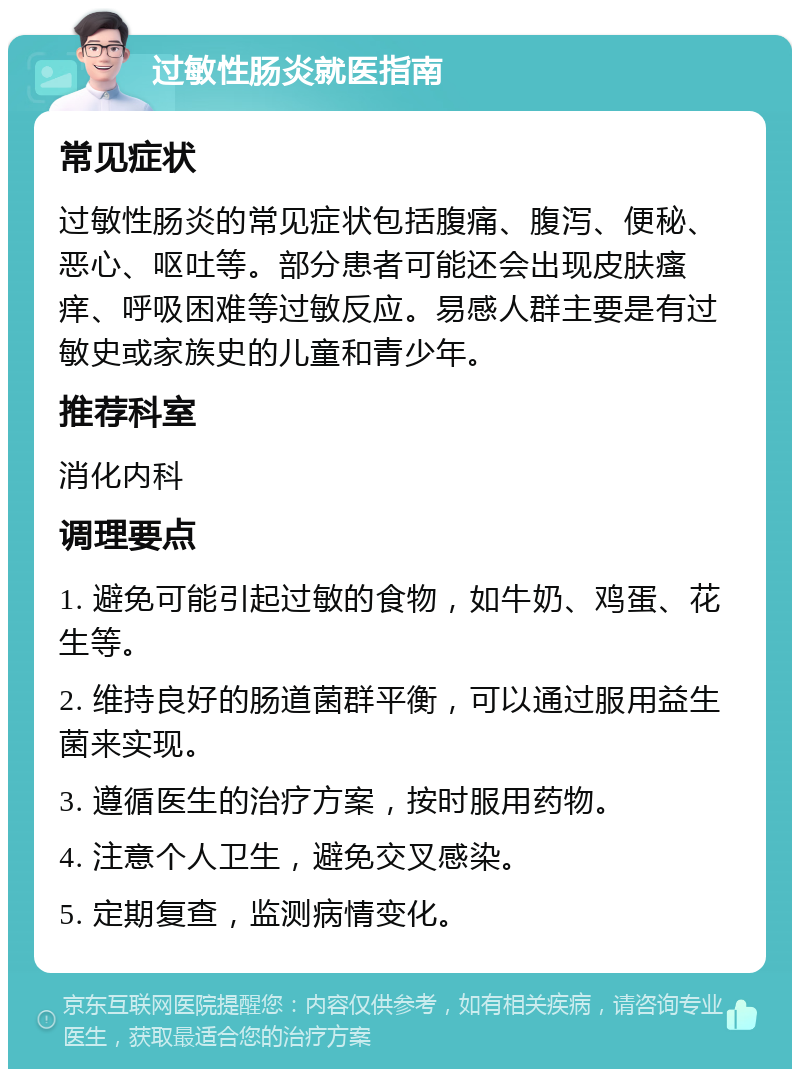 过敏性肠炎就医指南 常见症状 过敏性肠炎的常见症状包括腹痛、腹泻、便秘、恶心、呕吐等。部分患者可能还会出现皮肤瘙痒、呼吸困难等过敏反应。易感人群主要是有过敏史或家族史的儿童和青少年。 推荐科室 消化内科 调理要点 1. 避免可能引起过敏的食物，如牛奶、鸡蛋、花生等。 2. 维持良好的肠道菌群平衡，可以通过服用益生菌来实现。 3. 遵循医生的治疗方案，按时服用药物。 4. 注意个人卫生，避免交叉感染。 5. 定期复查，监测病情变化。