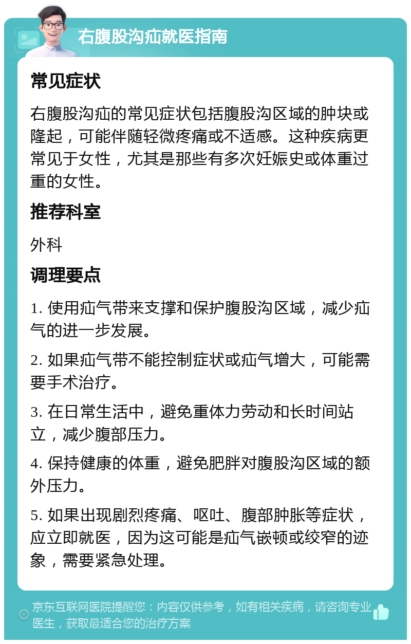 右腹股沟疝就医指南 常见症状 右腹股沟疝的常见症状包括腹股沟区域的肿块或隆起，可能伴随轻微疼痛或不适感。这种疾病更常见于女性，尤其是那些有多次妊娠史或体重过重的女性。 推荐科室 外科 调理要点 1. 使用疝气带来支撑和保护腹股沟区域，减少疝气的进一步发展。 2. 如果疝气带不能控制症状或疝气增大，可能需要手术治疗。 3. 在日常生活中，避免重体力劳动和长时间站立，减少腹部压力。 4. 保持健康的体重，避免肥胖对腹股沟区域的额外压力。 5. 如果出现剧烈疼痛、呕吐、腹部肿胀等症状，应立即就医，因为这可能是疝气嵌顿或绞窄的迹象，需要紧急处理。