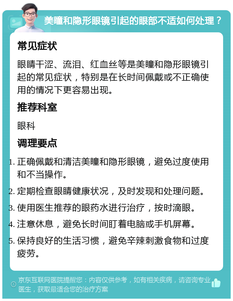 美瞳和隐形眼镜引起的眼部不适如何处理？ 常见症状 眼睛干涩、流泪、红血丝等是美瞳和隐形眼镜引起的常见症状，特别是在长时间佩戴或不正确使用的情况下更容易出现。 推荐科室 眼科 调理要点 正确佩戴和清洁美瞳和隐形眼镜，避免过度使用和不当操作。 定期检查眼睛健康状况，及时发现和处理问题。 使用医生推荐的眼药水进行治疗，按时滴眼。 注意休息，避免长时间盯着电脑或手机屏幕。 保持良好的生活习惯，避免辛辣刺激食物和过度疲劳。