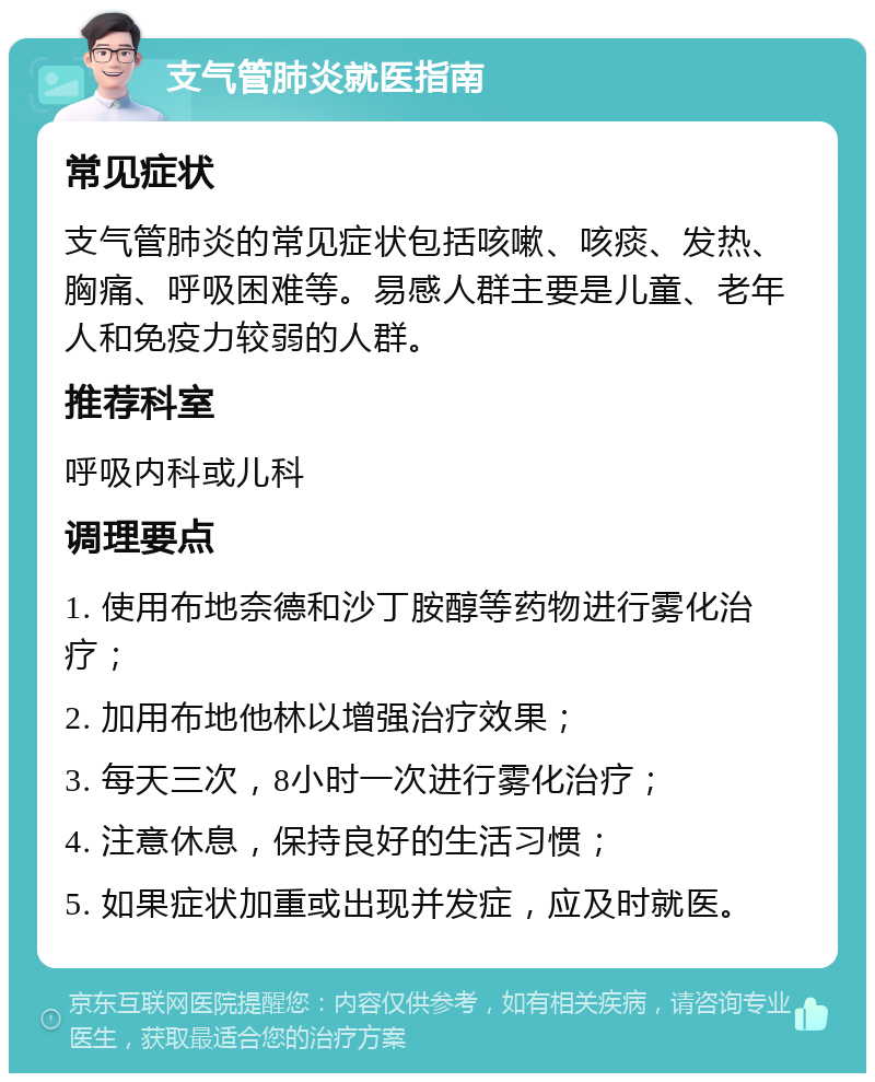 支气管肺炎就医指南 常见症状 支气管肺炎的常见症状包括咳嗽、咳痰、发热、胸痛、呼吸困难等。易感人群主要是儿童、老年人和免疫力较弱的人群。 推荐科室 呼吸内科或儿科 调理要点 1. 使用布地奈德和沙丁胺醇等药物进行雾化治疗； 2. 加用布地他林以增强治疗效果； 3. 每天三次，8小时一次进行雾化治疗； 4. 注意休息，保持良好的生活习惯； 5. 如果症状加重或出现并发症，应及时就医。