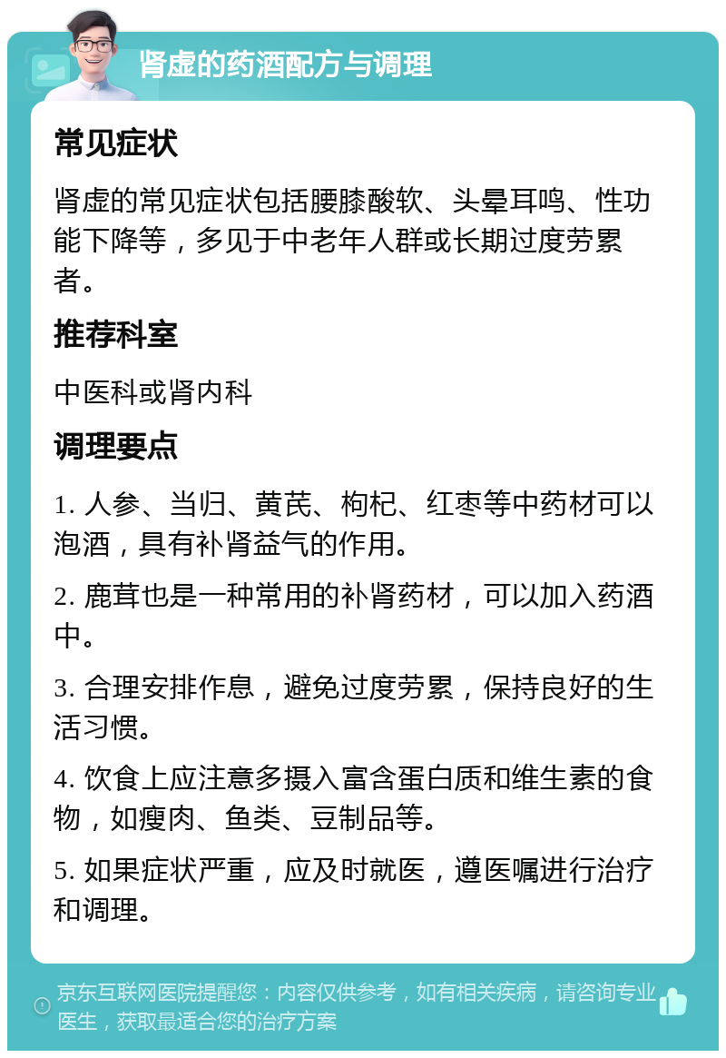 肾虚的药酒配方与调理 常见症状 肾虚的常见症状包括腰膝酸软、头晕耳鸣、性功能下降等，多见于中老年人群或长期过度劳累者。 推荐科室 中医科或肾内科 调理要点 1. 人参、当归、黄芪、枸杞、红枣等中药材可以泡酒，具有补肾益气的作用。 2. 鹿茸也是一种常用的补肾药材，可以加入药酒中。 3. 合理安排作息，避免过度劳累，保持良好的生活习惯。 4. 饮食上应注意多摄入富含蛋白质和维生素的食物，如瘦肉、鱼类、豆制品等。 5. 如果症状严重，应及时就医，遵医嘱进行治疗和调理。