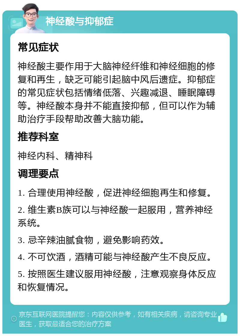 神经酸与抑郁症 常见症状 神经酸主要作用于大脑神经纤维和神经细胞的修复和再生，缺乏可能引起脑中风后遗症。抑郁症的常见症状包括情绪低落、兴趣减退、睡眠障碍等。神经酸本身并不能直接抑郁，但可以作为辅助治疗手段帮助改善大脑功能。 推荐科室 神经内科、精神科 调理要点 1. 合理使用神经酸，促进神经细胞再生和修复。 2. 维生素B族可以与神经酸一起服用，营养神经系统。 3. 忌辛辣油腻食物，避免影响药效。 4. 不可饮酒，酒精可能与神经酸产生不良反应。 5. 按照医生建议服用神经酸，注意观察身体反应和恢复情况。