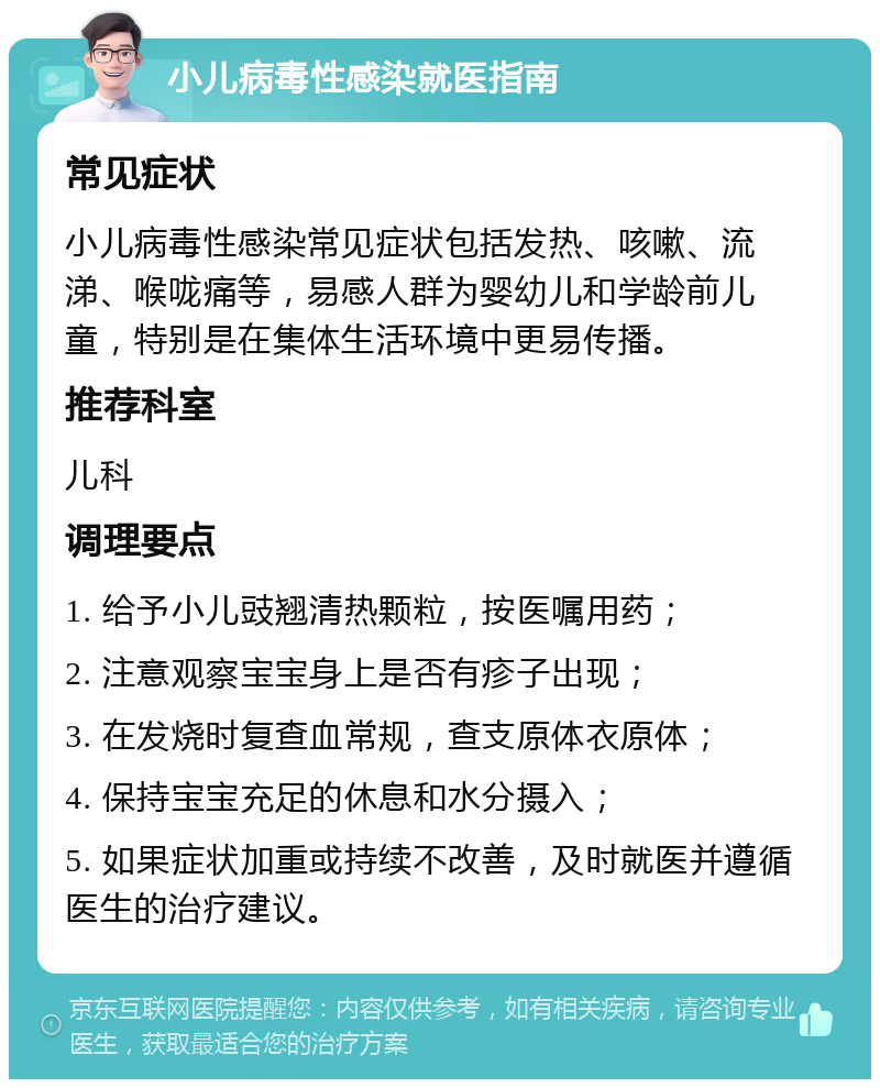 小儿病毒性感染就医指南 常见症状 小儿病毒性感染常见症状包括发热、咳嗽、流涕、喉咙痛等，易感人群为婴幼儿和学龄前儿童，特别是在集体生活环境中更易传播。 推荐科室 儿科 调理要点 1. 给予小儿豉翘清热颗粒，按医嘱用药； 2. 注意观察宝宝身上是否有疹子出现； 3. 在发烧时复查血常规，查支原体衣原体； 4. 保持宝宝充足的休息和水分摄入； 5. 如果症状加重或持续不改善，及时就医并遵循医生的治疗建议。