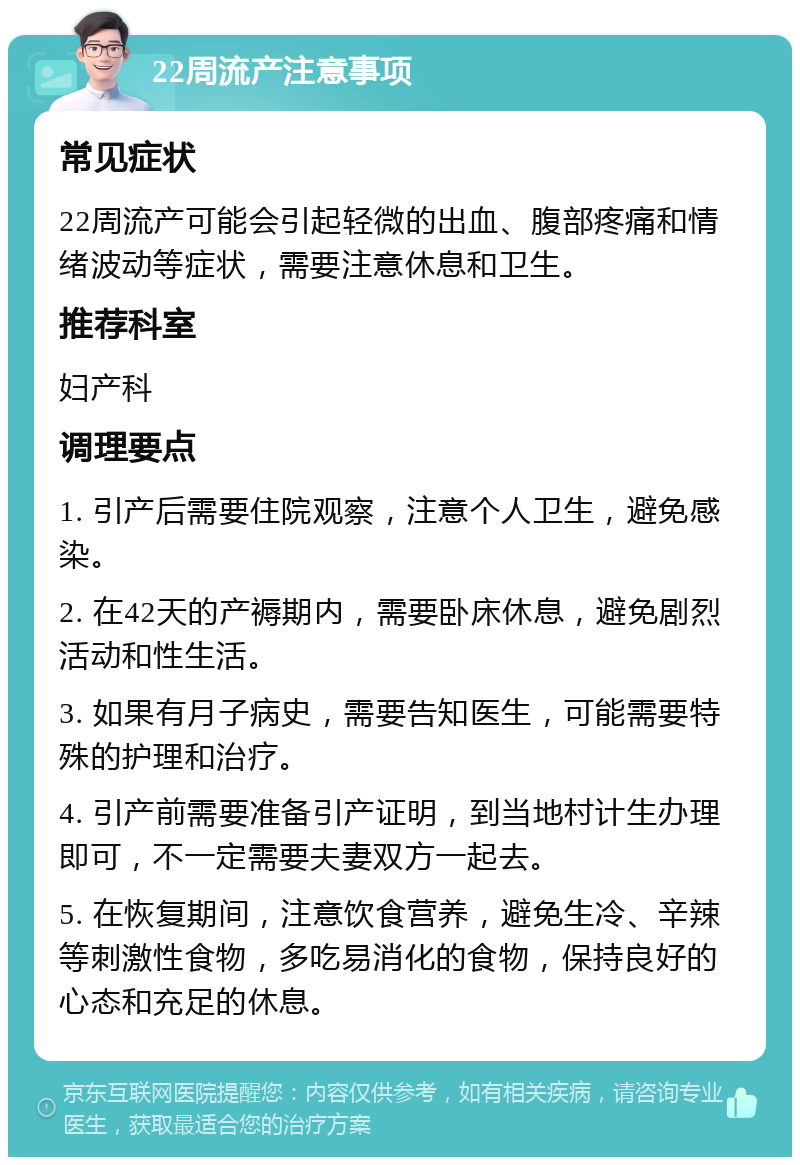 22周流产注意事项 常见症状 22周流产可能会引起轻微的出血、腹部疼痛和情绪波动等症状，需要注意休息和卫生。 推荐科室 妇产科 调理要点 1. 引产后需要住院观察，注意个人卫生，避免感染。 2. 在42天的产褥期内，需要卧床休息，避免剧烈活动和性生活。 3. 如果有月子病史，需要告知医生，可能需要特殊的护理和治疗。 4. 引产前需要准备引产证明，到当地村计生办理即可，不一定需要夫妻双方一起去。 5. 在恢复期间，注意饮食营养，避免生冷、辛辣等刺激性食物，多吃易消化的食物，保持良好的心态和充足的休息。