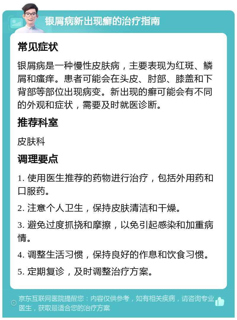 银屑病新出现癣的治疗指南 常见症状 银屑病是一种慢性皮肤病，主要表现为红斑、鳞屑和瘙痒。患者可能会在头皮、肘部、膝盖和下背部等部位出现病变。新出现的癣可能会有不同的外观和症状，需要及时就医诊断。 推荐科室 皮肤科 调理要点 1. 使用医生推荐的药物进行治疗，包括外用药和口服药。 2. 注意个人卫生，保持皮肤清洁和干燥。 3. 避免过度抓挠和摩擦，以免引起感染和加重病情。 4. 调整生活习惯，保持良好的作息和饮食习惯。 5. 定期复诊，及时调整治疗方案。