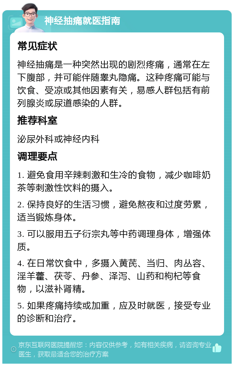 神经抽痛就医指南 常见症状 神经抽痛是一种突然出现的剧烈疼痛，通常在左下腹部，并可能伴随睾丸隐痛。这种疼痛可能与饮食、受凉或其他因素有关，易感人群包括有前列腺炎或尿道感染的人群。 推荐科室 泌尿外科或神经内科 调理要点 1. 避免食用辛辣刺激和生冷的食物，减少咖啡奶茶等刺激性饮料的摄入。 2. 保持良好的生活习惯，避免熬夜和过度劳累，适当锻炼身体。 3. 可以服用五子衍宗丸等中药调理身体，增强体质。 4. 在日常饮食中，多摄入黄芪、当归、肉丛容、淫羊藿、茯苓、丹参、泽泻、山药和枸杞等食物，以滋补肾精。 5. 如果疼痛持续或加重，应及时就医，接受专业的诊断和治疗。