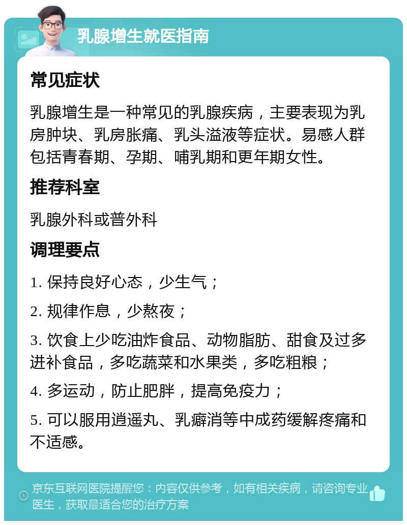 乳腺增生就医指南 常见症状 乳腺增生是一种常见的乳腺疾病，主要表现为乳房肿块、乳房胀痛、乳头溢液等症状。易感人群包括青春期、孕期、哺乳期和更年期女性。 推荐科室 乳腺外科或普外科 调理要点 1. 保持良好心态，少生气； 2. 规律作息，少熬夜； 3. 饮食上少吃油炸食品、动物脂肪、甜食及过多进补食品，多吃蔬菜和水果类，多吃粗粮； 4. 多运动，防止肥胖，提高免疫力； 5. 可以服用逍遥丸、乳癖消等中成药缓解疼痛和不适感。