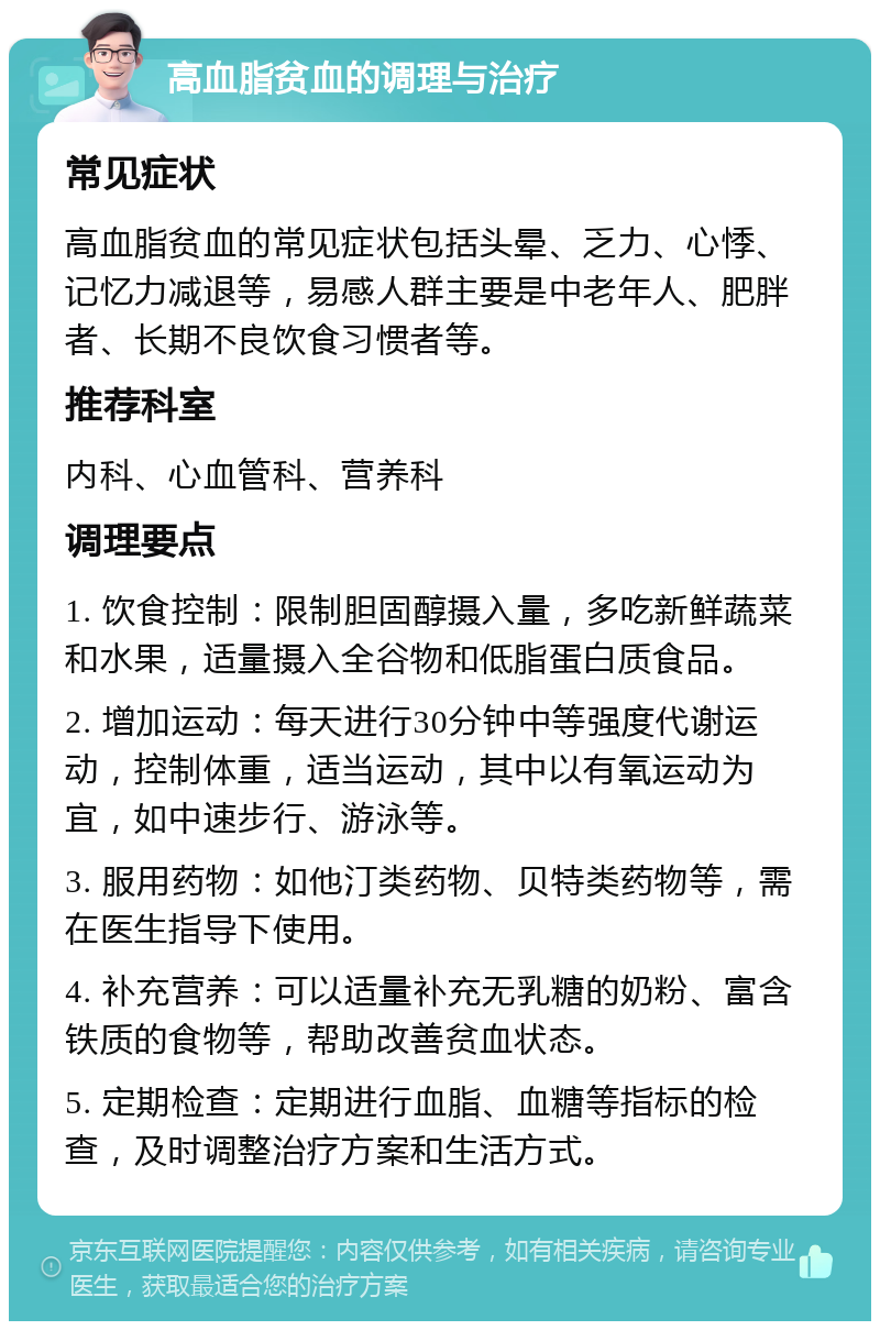 高血脂贫血的调理与治疗 常见症状 高血脂贫血的常见症状包括头晕、乏力、心悸、记忆力减退等，易感人群主要是中老年人、肥胖者、长期不良饮食习惯者等。 推荐科室 内科、心血管科、营养科 调理要点 1. 饮食控制：限制胆固醇摄入量，多吃新鲜蔬菜和水果，适量摄入全谷物和低脂蛋白质食品。 2. 增加运动：每天进行30分钟中等强度代谢运动，控制体重，适当运动，其中以有氧运动为宜，如中速步行、游泳等。 3. 服用药物：如他汀类药物、贝特类药物等，需在医生指导下使用。 4. 补充营养：可以适量补充无乳糖的奶粉、富含铁质的食物等，帮助改善贫血状态。 5. 定期检查：定期进行血脂、血糖等指标的检查，及时调整治疗方案和生活方式。