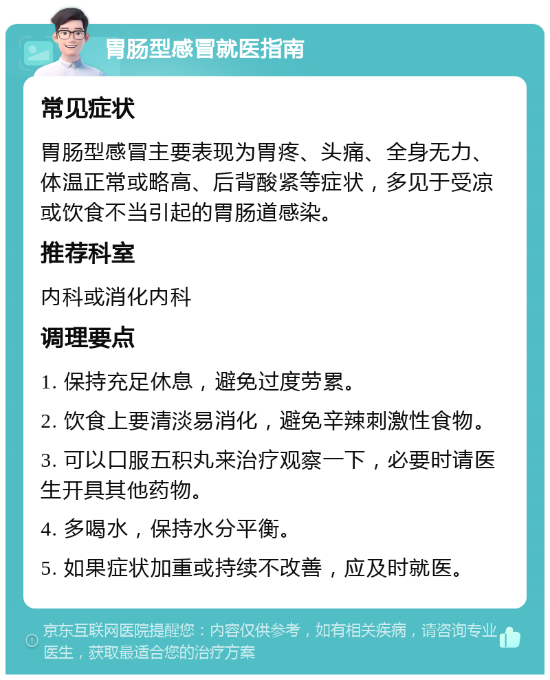 胃肠型感冒就医指南 常见症状 胃肠型感冒主要表现为胃疼、头痛、全身无力、体温正常或略高、后背酸紧等症状，多见于受凉或饮食不当引起的胃肠道感染。 推荐科室 内科或消化内科 调理要点 1. 保持充足休息，避免过度劳累。 2. 饮食上要清淡易消化，避免辛辣刺激性食物。 3. 可以口服五积丸来治疗观察一下，必要时请医生开具其他药物。 4. 多喝水，保持水分平衡。 5. 如果症状加重或持续不改善，应及时就医。