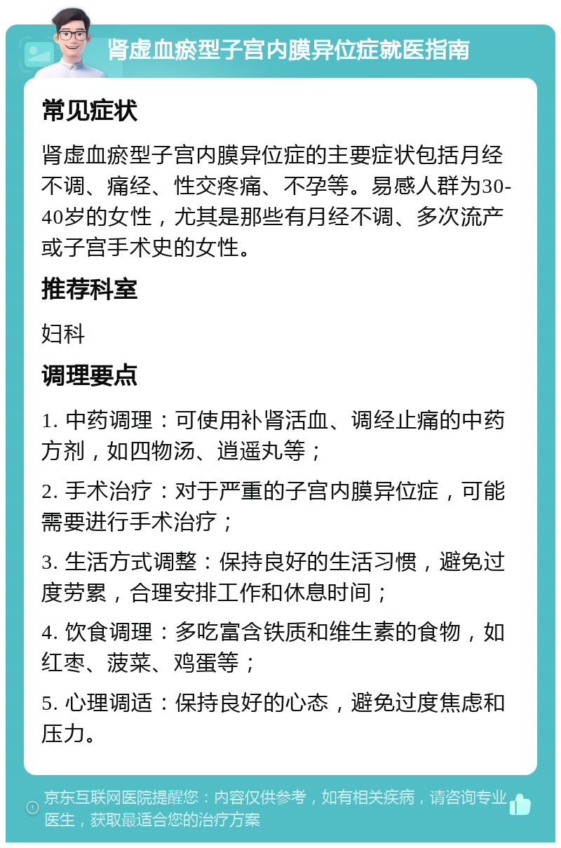 肾虚血瘀型子宫内膜异位症就医指南 常见症状 肾虚血瘀型子宫内膜异位症的主要症状包括月经不调、痛经、性交疼痛、不孕等。易感人群为30-40岁的女性，尤其是那些有月经不调、多次流产或子宫手术史的女性。 推荐科室 妇科 调理要点 1. 中药调理：可使用补肾活血、调经止痛的中药方剂，如四物汤、逍遥丸等； 2. 手术治疗：对于严重的子宫内膜异位症，可能需要进行手术治疗； 3. 生活方式调整：保持良好的生活习惯，避免过度劳累，合理安排工作和休息时间； 4. 饮食调理：多吃富含铁质和维生素的食物，如红枣、菠菜、鸡蛋等； 5. 心理调适：保持良好的心态，避免过度焦虑和压力。