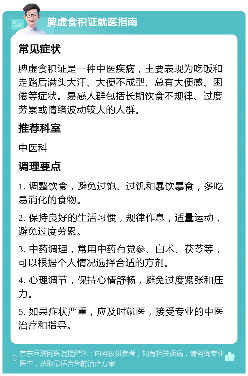 脾虚食积证就医指南 常见症状 脾虚食积证是一种中医疾病，主要表现为吃饭和走路后满头大汗、大便不成型、总有大便感、困倦等症状。易感人群包括长期饮食不规律、过度劳累或情绪波动较大的人群。 推荐科室 中医科 调理要点 1. 调整饮食，避免过饱、过饥和暴饮暴食，多吃易消化的食物。 2. 保持良好的生活习惯，规律作息，适量运动，避免过度劳累。 3. 中药调理，常用中药有党参、白术、茯苓等，可以根据个人情况选择合适的方剂。 4. 心理调节，保持心情舒畅，避免过度紧张和压力。 5. 如果症状严重，应及时就医，接受专业的中医治疗和指导。