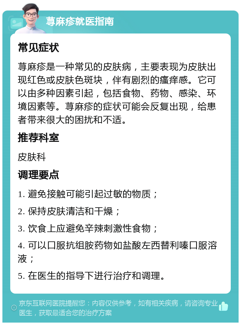 荨麻疹就医指南 常见症状 荨麻疹是一种常见的皮肤病，主要表现为皮肤出现红色或皮肤色斑块，伴有剧烈的瘙痒感。它可以由多种因素引起，包括食物、药物、感染、环境因素等。荨麻疹的症状可能会反复出现，给患者带来很大的困扰和不适。 推荐科室 皮肤科 调理要点 1. 避免接触可能引起过敏的物质； 2. 保持皮肤清洁和干燥； 3. 饮食上应避免辛辣刺激性食物； 4. 可以口服抗组胺药物如盐酸左西替利嗪口服溶液； 5. 在医生的指导下进行治疗和调理。