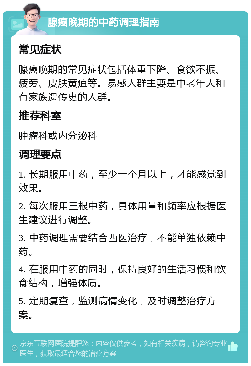 腺癌晚期的中药调理指南 常见症状 腺癌晚期的常见症状包括体重下降、食欲不振、疲劳、皮肤黄疸等。易感人群主要是中老年人和有家族遗传史的人群。 推荐科室 肿瘤科或内分泌科 调理要点 1. 长期服用中药，至少一个月以上，才能感觉到效果。 2. 每次服用三根中药，具体用量和频率应根据医生建议进行调整。 3. 中药调理需要结合西医治疗，不能单独依赖中药。 4. 在服用中药的同时，保持良好的生活习惯和饮食结构，增强体质。 5. 定期复查，监测病情变化，及时调整治疗方案。