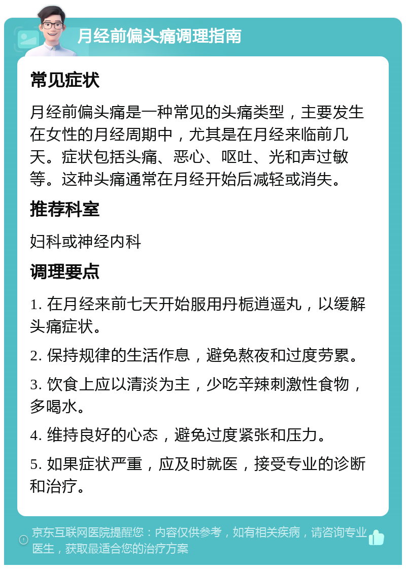 月经前偏头痛调理指南 常见症状 月经前偏头痛是一种常见的头痛类型，主要发生在女性的月经周期中，尤其是在月经来临前几天。症状包括头痛、恶心、呕吐、光和声过敏等。这种头痛通常在月经开始后减轻或消失。 推荐科室 妇科或神经内科 调理要点 1. 在月经来前七天开始服用丹栀逍遥丸，以缓解头痛症状。 2. 保持规律的生活作息，避免熬夜和过度劳累。 3. 饮食上应以清淡为主，少吃辛辣刺激性食物，多喝水。 4. 维持良好的心态，避免过度紧张和压力。 5. 如果症状严重，应及时就医，接受专业的诊断和治疗。