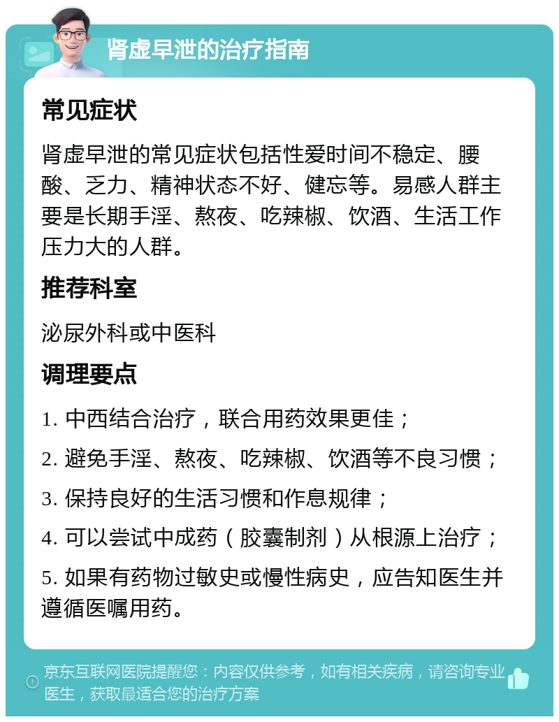 肾虚早泄的治疗指南 常见症状 肾虚早泄的常见症状包括性爱时间不稳定、腰酸、乏力、精神状态不好、健忘等。易感人群主要是长期手淫、熬夜、吃辣椒、饮酒、生活工作压力大的人群。 推荐科室 泌尿外科或中医科 调理要点 1. 中西结合治疗，联合用药效果更佳； 2. 避免手淫、熬夜、吃辣椒、饮酒等不良习惯； 3. 保持良好的生活习惯和作息规律； 4. 可以尝试中成药（胶囊制剂）从根源上治疗； 5. 如果有药物过敏史或慢性病史，应告知医生并遵循医嘱用药。