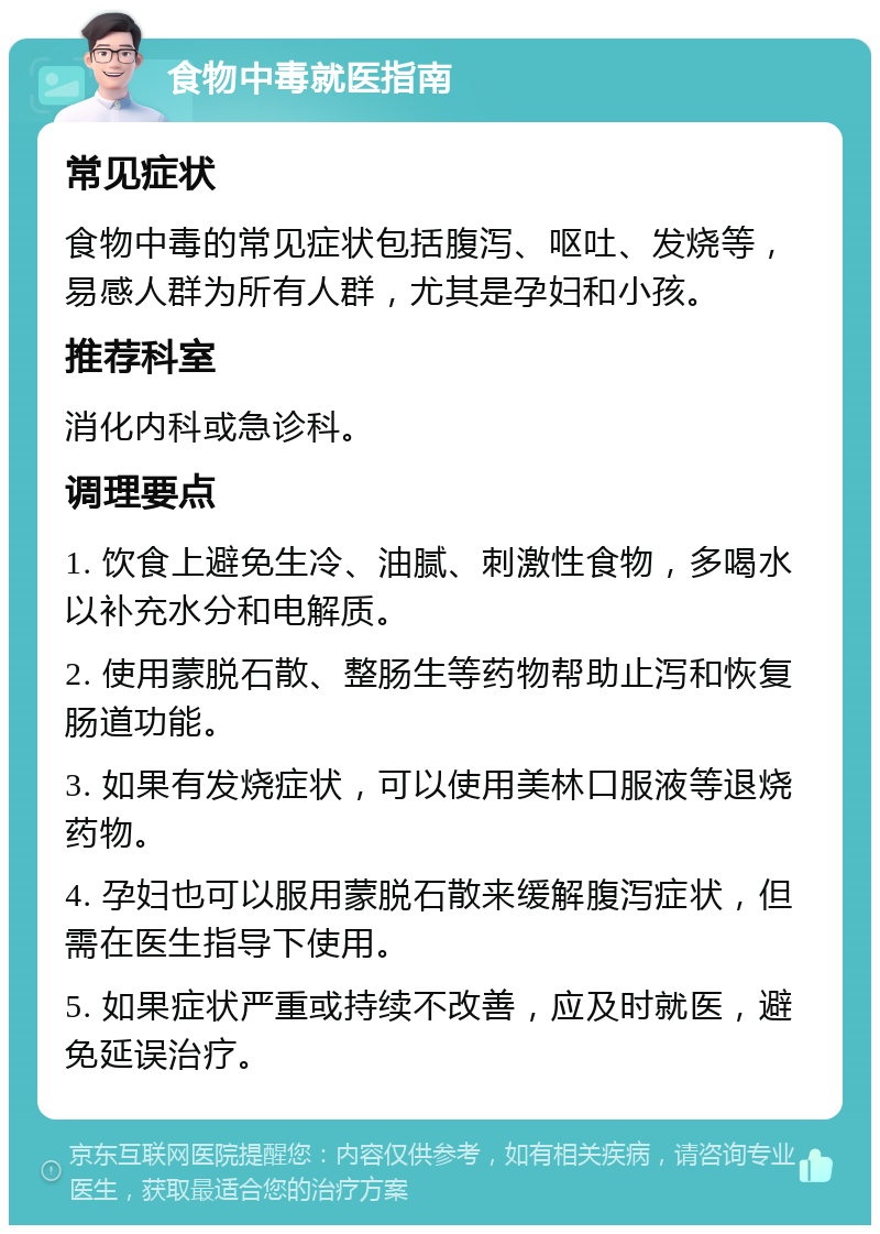 食物中毒就医指南 常见症状 食物中毒的常见症状包括腹泻、呕吐、发烧等，易感人群为所有人群，尤其是孕妇和小孩。 推荐科室 消化内科或急诊科。 调理要点 1. 饮食上避免生冷、油腻、刺激性食物，多喝水以补充水分和电解质。 2. 使用蒙脱石散、整肠生等药物帮助止泻和恢复肠道功能。 3. 如果有发烧症状，可以使用美林口服液等退烧药物。 4. 孕妇也可以服用蒙脱石散来缓解腹泻症状，但需在医生指导下使用。 5. 如果症状严重或持续不改善，应及时就医，避免延误治疗。