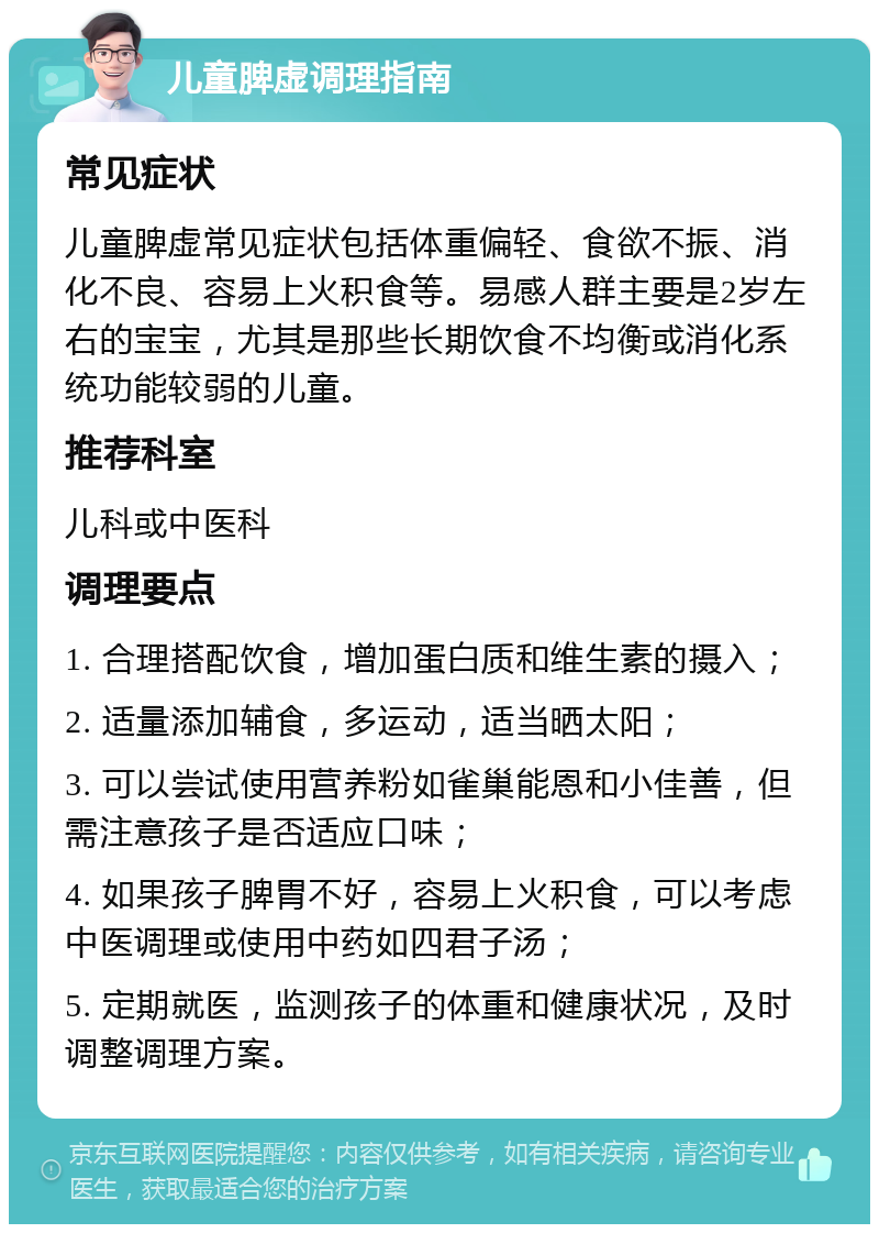 儿童脾虚调理指南 常见症状 儿童脾虚常见症状包括体重偏轻、食欲不振、消化不良、容易上火积食等。易感人群主要是2岁左右的宝宝，尤其是那些长期饮食不均衡或消化系统功能较弱的儿童。 推荐科室 儿科或中医科 调理要点 1. 合理搭配饮食，增加蛋白质和维生素的摄入； 2. 适量添加辅食，多运动，适当晒太阳； 3. 可以尝试使用营养粉如雀巢能恩和小佳善，但需注意孩子是否适应口味； 4. 如果孩子脾胃不好，容易上火积食，可以考虑中医调理或使用中药如四君子汤； 5. 定期就医，监测孩子的体重和健康状况，及时调整调理方案。