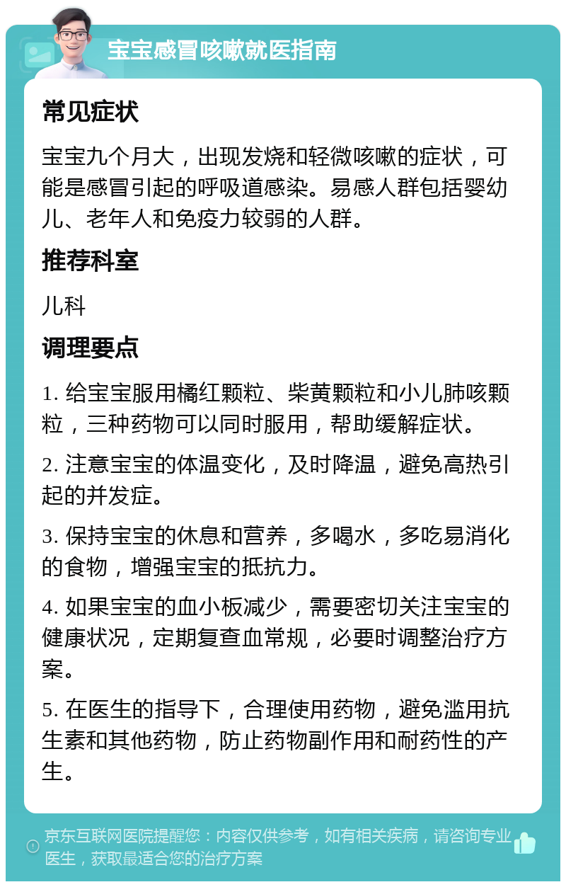 宝宝感冒咳嗽就医指南 常见症状 宝宝九个月大，出现发烧和轻微咳嗽的症状，可能是感冒引起的呼吸道感染。易感人群包括婴幼儿、老年人和免疫力较弱的人群。 推荐科室 儿科 调理要点 1. 给宝宝服用橘红颗粒、柴黄颗粒和小儿肺咳颗粒，三种药物可以同时服用，帮助缓解症状。 2. 注意宝宝的体温变化，及时降温，避免高热引起的并发症。 3. 保持宝宝的休息和营养，多喝水，多吃易消化的食物，增强宝宝的抵抗力。 4. 如果宝宝的血小板减少，需要密切关注宝宝的健康状况，定期复查血常规，必要时调整治疗方案。 5. 在医生的指导下，合理使用药物，避免滥用抗生素和其他药物，防止药物副作用和耐药性的产生。