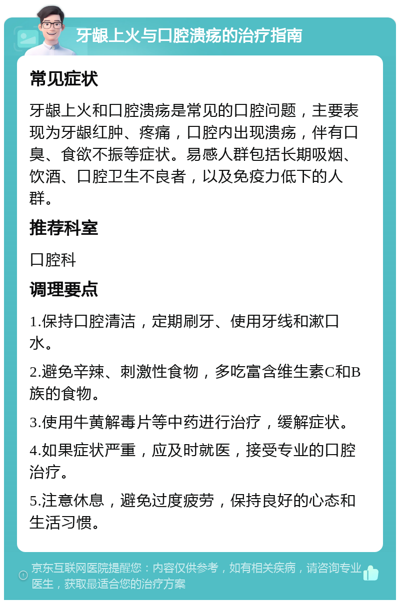 牙龈上火与口腔溃疡的治疗指南 常见症状 牙龈上火和口腔溃疡是常见的口腔问题，主要表现为牙龈红肿、疼痛，口腔内出现溃疡，伴有口臭、食欲不振等症状。易感人群包括长期吸烟、饮酒、口腔卫生不良者，以及免疫力低下的人群。 推荐科室 口腔科 调理要点 1.保持口腔清洁，定期刷牙、使用牙线和漱口水。 2.避免辛辣、刺激性食物，多吃富含维生素C和B族的食物。 3.使用牛黄解毒片等中药进行治疗，缓解症状。 4.如果症状严重，应及时就医，接受专业的口腔治疗。 5.注意休息，避免过度疲劳，保持良好的心态和生活习惯。