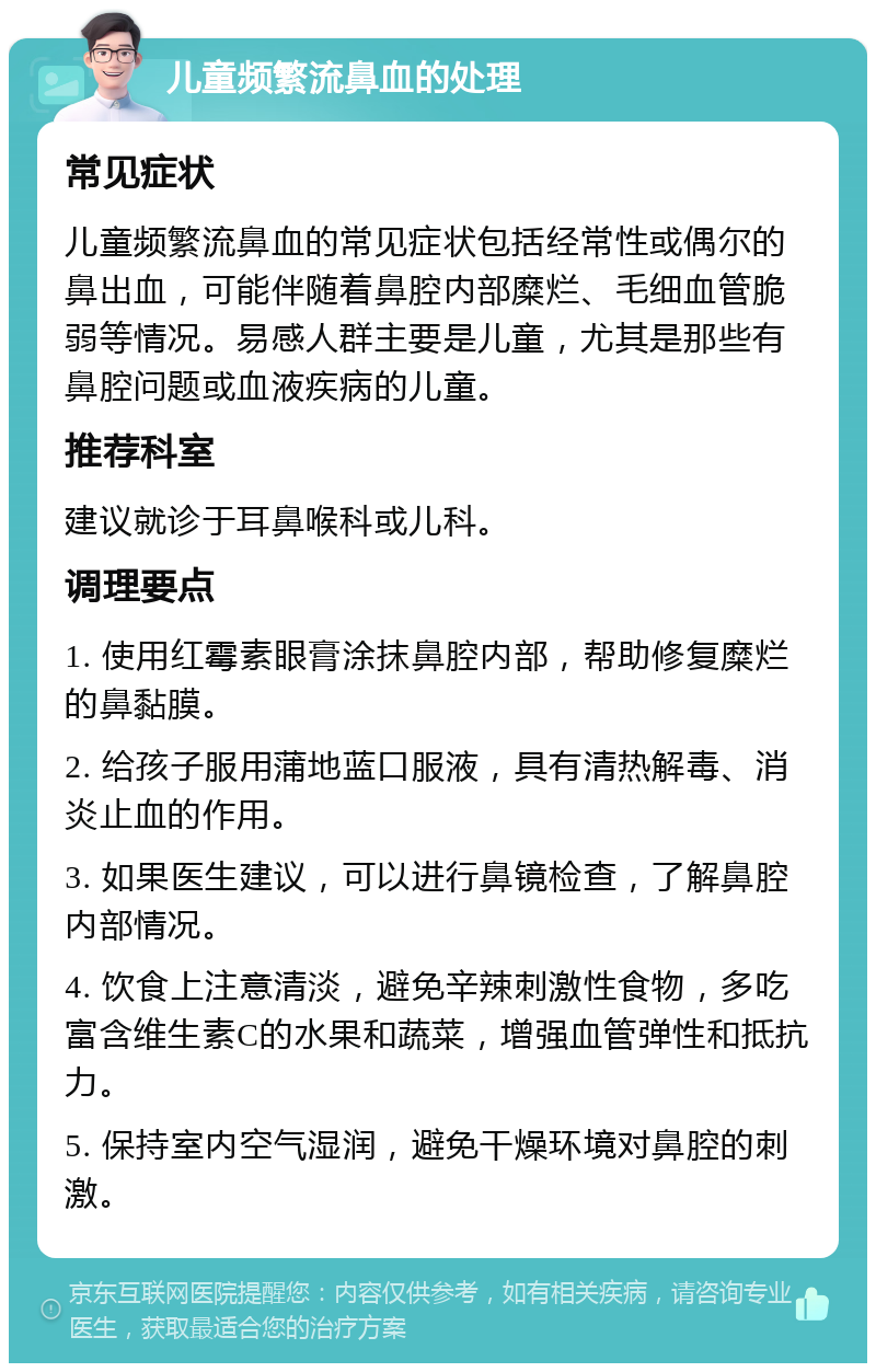 儿童频繁流鼻血的处理 常见症状 儿童频繁流鼻血的常见症状包括经常性或偶尔的鼻出血，可能伴随着鼻腔内部糜烂、毛细血管脆弱等情况。易感人群主要是儿童，尤其是那些有鼻腔问题或血液疾病的儿童。 推荐科室 建议就诊于耳鼻喉科或儿科。 调理要点 1. 使用红霉素眼膏涂抹鼻腔内部，帮助修复糜烂的鼻黏膜。 2. 给孩子服用蒲地蓝口服液，具有清热解毒、消炎止血的作用。 3. 如果医生建议，可以进行鼻镜检查，了解鼻腔内部情况。 4. 饮食上注意清淡，避免辛辣刺激性食物，多吃富含维生素C的水果和蔬菜，增强血管弹性和抵抗力。 5. 保持室内空气湿润，避免干燥环境对鼻腔的刺激。