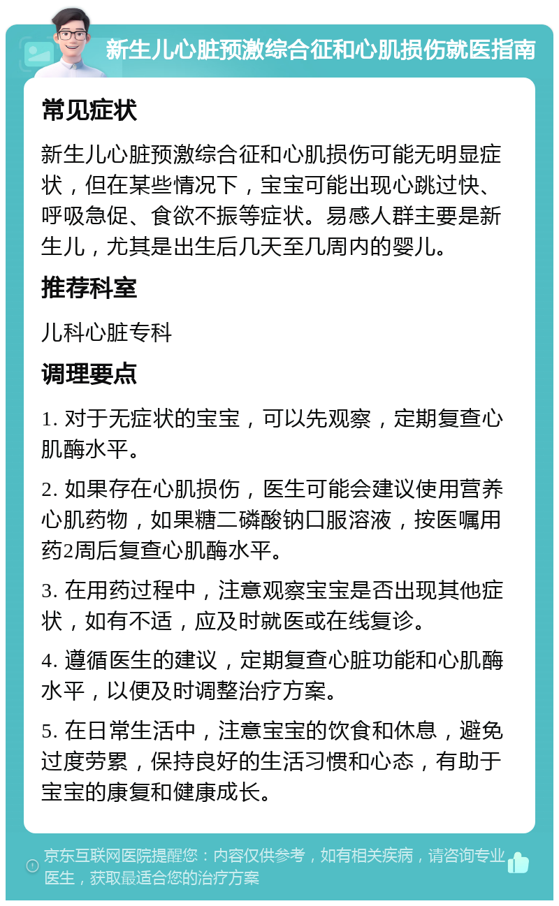 新生儿心脏预激综合征和心肌损伤就医指南 常见症状 新生儿心脏预激综合征和心肌损伤可能无明显症状，但在某些情况下，宝宝可能出现心跳过快、呼吸急促、食欲不振等症状。易感人群主要是新生儿，尤其是出生后几天至几周内的婴儿。 推荐科室 儿科心脏专科 调理要点 1. 对于无症状的宝宝，可以先观察，定期复查心肌酶水平。 2. 如果存在心肌损伤，医生可能会建议使用营养心肌药物，如果糖二磷酸钠口服溶液，按医嘱用药2周后复查心肌酶水平。 3. 在用药过程中，注意观察宝宝是否出现其他症状，如有不适，应及时就医或在线复诊。 4. 遵循医生的建议，定期复查心脏功能和心肌酶水平，以便及时调整治疗方案。 5. 在日常生活中，注意宝宝的饮食和休息，避免过度劳累，保持良好的生活习惯和心态，有助于宝宝的康复和健康成长。