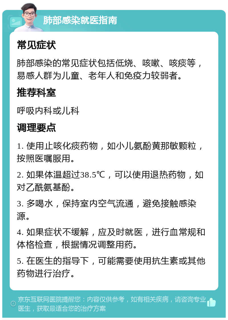 肺部感染就医指南 常见症状 肺部感染的常见症状包括低烧、咳嗽、咳痰等，易感人群为儿童、老年人和免疫力较弱者。 推荐科室 呼吸内科或儿科 调理要点 1. 使用止咳化痰药物，如小儿氨酚黄那敏颗粒，按照医嘱服用。 2. 如果体温超过38.5℃，可以使用退热药物，如对乙酰氨基酚。 3. 多喝水，保持室内空气流通，避免接触感染源。 4. 如果症状不缓解，应及时就医，进行血常规和体格检查，根据情况调整用药。 5. 在医生的指导下，可能需要使用抗生素或其他药物进行治疗。