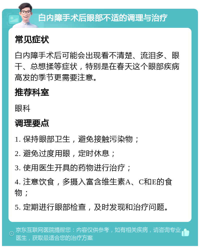 白内障手术后眼部不适的调理与治疗 常见症状 白内障手术后可能会出现看不清楚、流泪多、眼干、总想揉等症状，特别是在春天这个眼部疾病高发的季节更需要注意。 推荐科室 眼科 调理要点 1. 保持眼部卫生，避免接触污染物； 2. 避免过度用眼，定时休息； 3. 使用医生开具的药物进行治疗； 4. 注意饮食，多摄入富含维生素A、C和E的食物； 5. 定期进行眼部检查，及时发现和治疗问题。