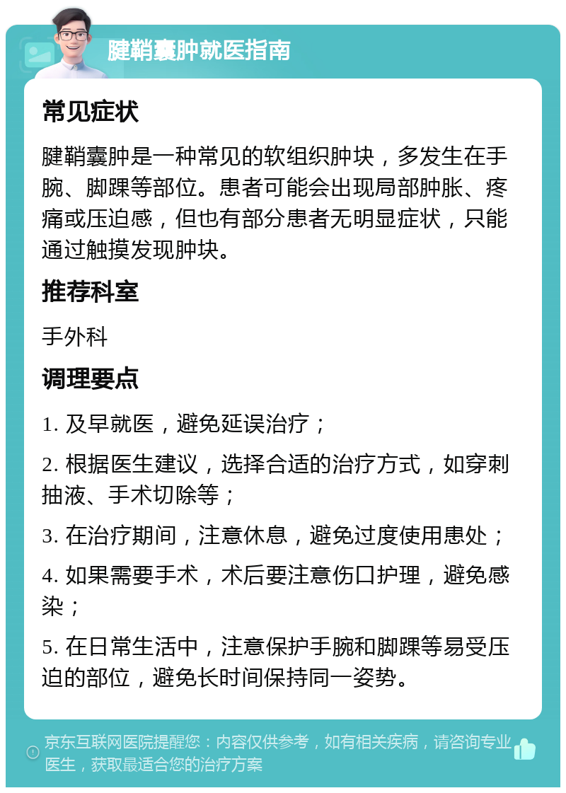 腱鞘囊肿就医指南 常见症状 腱鞘囊肿是一种常见的软组织肿块，多发生在手腕、脚踝等部位。患者可能会出现局部肿胀、疼痛或压迫感，但也有部分患者无明显症状，只能通过触摸发现肿块。 推荐科室 手外科 调理要点 1. 及早就医，避免延误治疗； 2. 根据医生建议，选择合适的治疗方式，如穿刺抽液、手术切除等； 3. 在治疗期间，注意休息，避免过度使用患处； 4. 如果需要手术，术后要注意伤口护理，避免感染； 5. 在日常生活中，注意保护手腕和脚踝等易受压迫的部位，避免长时间保持同一姿势。