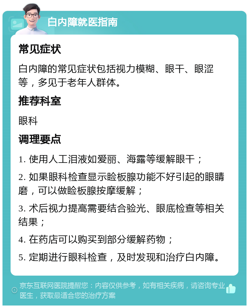 白内障就医指南 常见症状 白内障的常见症状包括视力模糊、眼干、眼涩等，多见于老年人群体。 推荐科室 眼科 调理要点 1. 使用人工泪液如爱丽、海露等缓解眼干； 2. 如果眼科检查显示睑板腺功能不好引起的眼睛磨，可以做睑板腺按摩缓解； 3. 术后视力提高需要结合验光、眼底检查等相关结果； 4. 在药店可以购买到部分缓解药物； 5. 定期进行眼科检查，及时发现和治疗白内障。