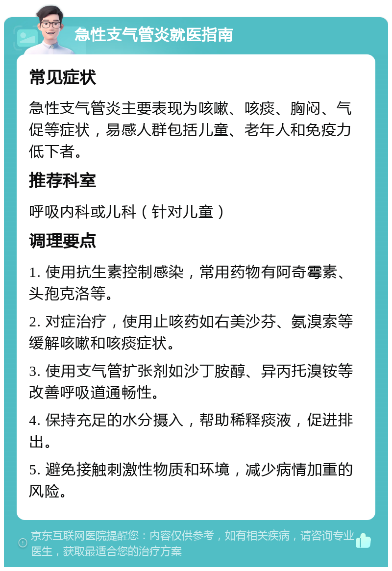 急性支气管炎就医指南 常见症状 急性支气管炎主要表现为咳嗽、咳痰、胸闷、气促等症状，易感人群包括儿童、老年人和免疫力低下者。 推荐科室 呼吸内科或儿科（针对儿童） 调理要点 1. 使用抗生素控制感染，常用药物有阿奇霉素、头孢克洛等。 2. 对症治疗，使用止咳药如右美沙芬、氨溴索等缓解咳嗽和咳痰症状。 3. 使用支气管扩张剂如沙丁胺醇、异丙托溴铵等改善呼吸道通畅性。 4. 保持充足的水分摄入，帮助稀释痰液，促进排出。 5. 避免接触刺激性物质和环境，减少病情加重的风险。