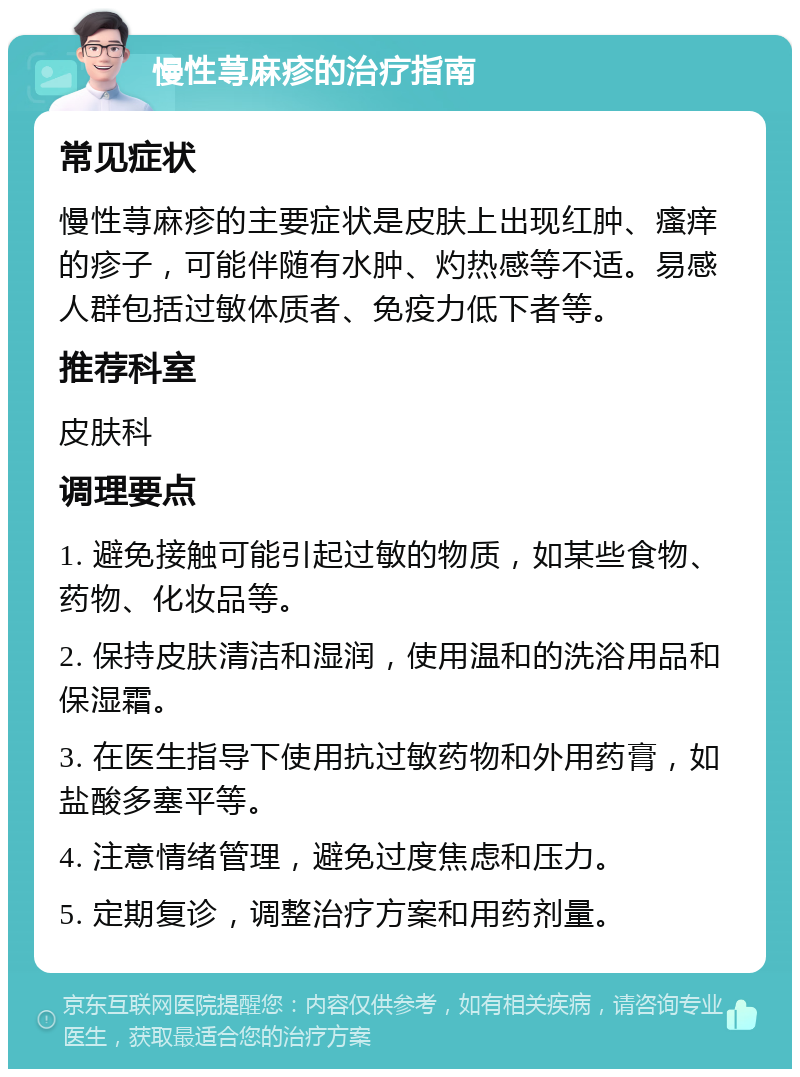 慢性荨麻疹的治疗指南 常见症状 慢性荨麻疹的主要症状是皮肤上出现红肿、瘙痒的疹子，可能伴随有水肿、灼热感等不适。易感人群包括过敏体质者、免疫力低下者等。 推荐科室 皮肤科 调理要点 1. 避免接触可能引起过敏的物质，如某些食物、药物、化妆品等。 2. 保持皮肤清洁和湿润，使用温和的洗浴用品和保湿霜。 3. 在医生指导下使用抗过敏药物和外用药膏，如盐酸多塞平等。 4. 注意情绪管理，避免过度焦虑和压力。 5. 定期复诊，调整治疗方案和用药剂量。