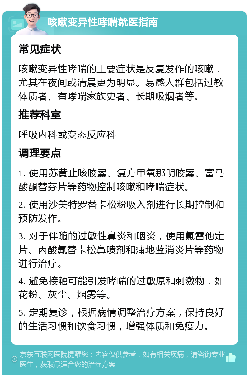 咳嗽变异性哮喘就医指南 常见症状 咳嗽变异性哮喘的主要症状是反复发作的咳嗽，尤其在夜间或清晨更为明显。易感人群包括过敏体质者、有哮喘家族史者、长期吸烟者等。 推荐科室 呼吸内科或变态反应科 调理要点 1. 使用苏黄止咳胶囊、复方甲氧那明胶囊、富马酸酮替芬片等药物控制咳嗽和哮喘症状。 2. 使用沙美特罗替卡松粉吸入剂进行长期控制和预防发作。 3. 对于伴随的过敏性鼻炎和咽炎，使用氯雷他定片、丙酸氟替卡松鼻喷剂和蒲地蓝消炎片等药物进行治疗。 4. 避免接触可能引发哮喘的过敏原和刺激物，如花粉、灰尘、烟雾等。 5. 定期复诊，根据病情调整治疗方案，保持良好的生活习惯和饮食习惯，增强体质和免疫力。