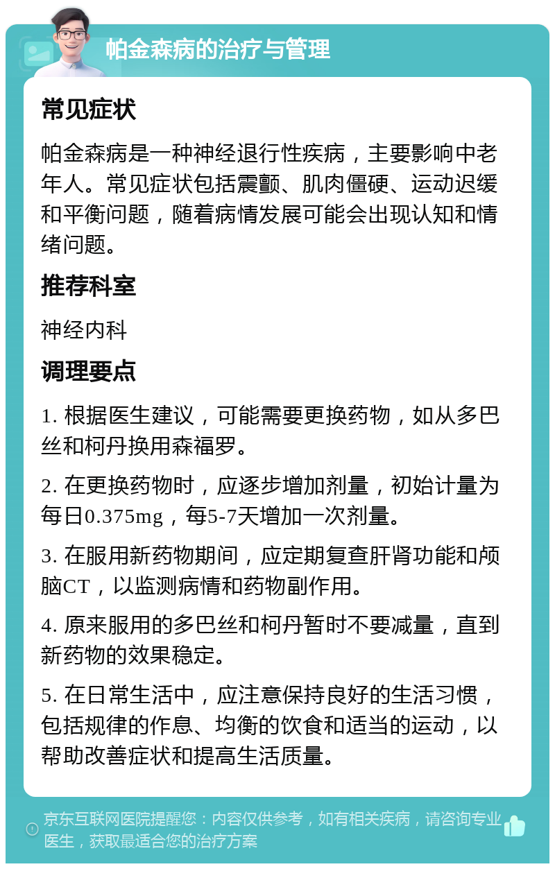 帕金森病的治疗与管理 常见症状 帕金森病是一种神经退行性疾病，主要影响中老年人。常见症状包括震颤、肌肉僵硬、运动迟缓和平衡问题，随着病情发展可能会出现认知和情绪问题。 推荐科室 神经内科 调理要点 1. 根据医生建议，可能需要更换药物，如从多巴丝和柯丹换用森福罗。 2. 在更换药物时，应逐步增加剂量，初始计量为每日0.375mg，每5-7天增加一次剂量。 3. 在服用新药物期间，应定期复查肝肾功能和颅脑CT，以监测病情和药物副作用。 4. 原来服用的多巴丝和柯丹暂时不要减量，直到新药物的效果稳定。 5. 在日常生活中，应注意保持良好的生活习惯，包括规律的作息、均衡的饮食和适当的运动，以帮助改善症状和提高生活质量。