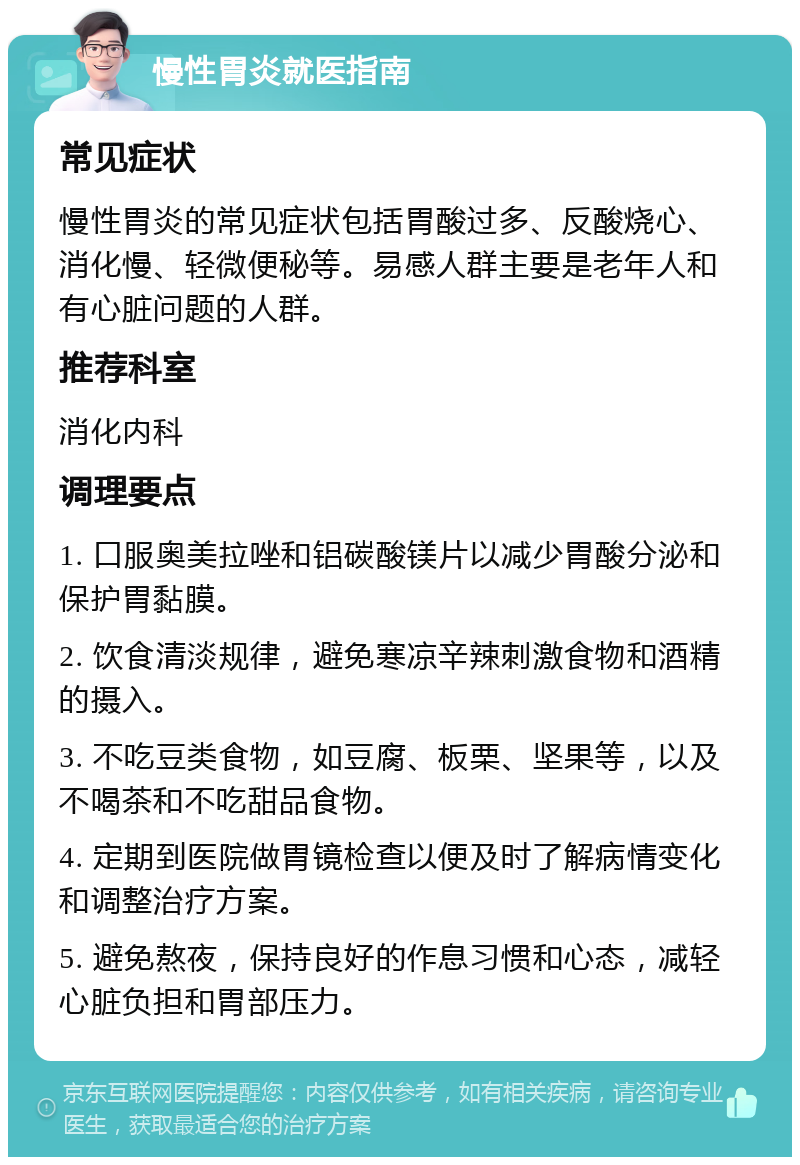 慢性胃炎就医指南 常见症状 慢性胃炎的常见症状包括胃酸过多、反酸烧心、消化慢、轻微便秘等。易感人群主要是老年人和有心脏问题的人群。 推荐科室 消化内科 调理要点 1. 口服奥美拉唑和铝碳酸镁片以减少胃酸分泌和保护胃黏膜。 2. 饮食清淡规律，避免寒凉辛辣刺激食物和酒精的摄入。 3. 不吃豆类食物，如豆腐、板栗、坚果等，以及不喝茶和不吃甜品食物。 4. 定期到医院做胃镜检查以便及时了解病情变化和调整治疗方案。 5. 避免熬夜，保持良好的作息习惯和心态，减轻心脏负担和胃部压力。