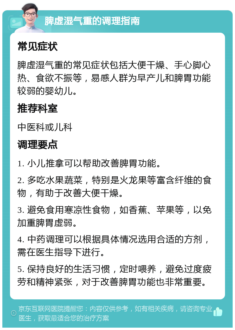 脾虚湿气重的调理指南 常见症状 脾虚湿气重的常见症状包括大便干燥、手心脚心热、食欲不振等，易感人群为早产儿和脾胃功能较弱的婴幼儿。 推荐科室 中医科或儿科 调理要点 1. 小儿推拿可以帮助改善脾胃功能。 2. 多吃水果蔬菜，特别是火龙果等富含纤维的食物，有助于改善大便干燥。 3. 避免食用寒凉性食物，如香蕉、苹果等，以免加重脾胃虚弱。 4. 中药调理可以根据具体情况选用合适的方剂，需在医生指导下进行。 5. 保持良好的生活习惯，定时喂养，避免过度疲劳和精神紧张，对于改善脾胃功能也非常重要。