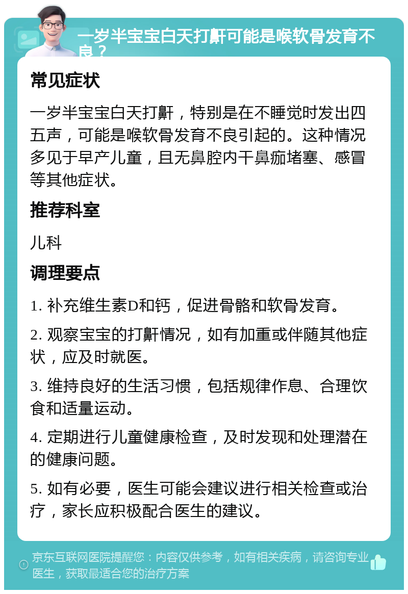 一岁半宝宝白天打鼾可能是喉软骨发育不良？ 常见症状 一岁半宝宝白天打鼾，特别是在不睡觉时发出四五声，可能是喉软骨发育不良引起的。这种情况多见于早产儿童，且无鼻腔内干鼻痂堵塞、感冒等其他症状。 推荐科室 儿科 调理要点 1. 补充维生素D和钙，促进骨骼和软骨发育。 2. 观察宝宝的打鼾情况，如有加重或伴随其他症状，应及时就医。 3. 维持良好的生活习惯，包括规律作息、合理饮食和适量运动。 4. 定期进行儿童健康检查，及时发现和处理潜在的健康问题。 5. 如有必要，医生可能会建议进行相关检查或治疗，家长应积极配合医生的建议。